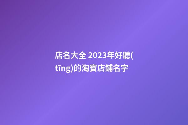 店名大全 2023年好聽(tīng)的淘寶店鋪名字